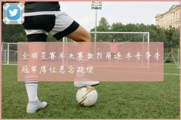 全明星赛车决赛激烈角逐 车手争夺冠军席位悬念延续