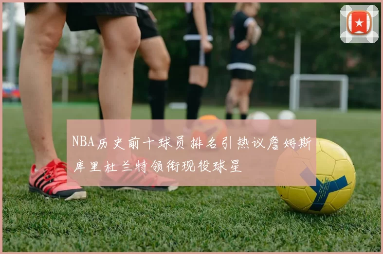 NBA历史前十球员排名引热议詹姆斯库里杜兰特领衔现役球星