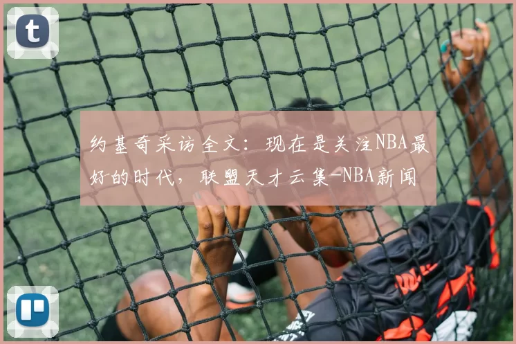 约基奇采访全文：现在是关注NBA最好的时代，联盟天才云集-NBA新闻