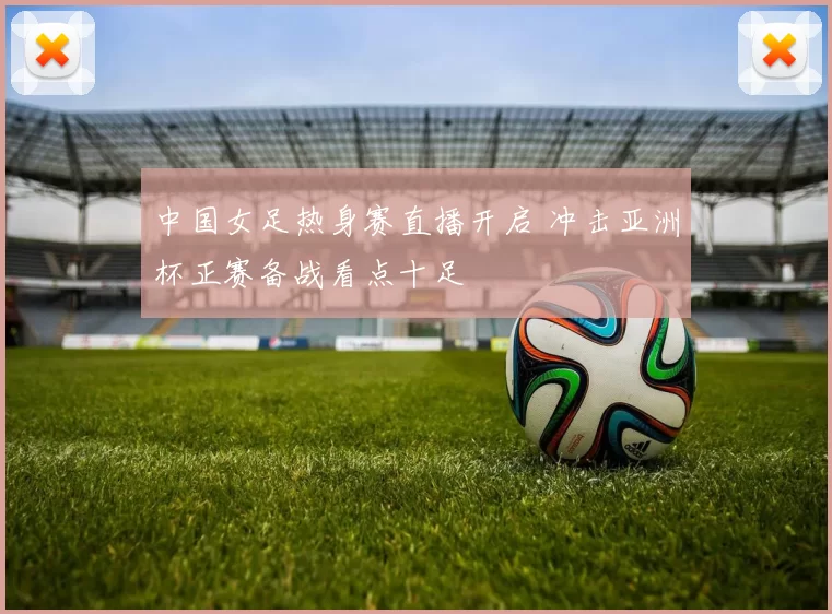 中国女足热身赛直播开启 冲击亚洲杯正赛备战看点十足
