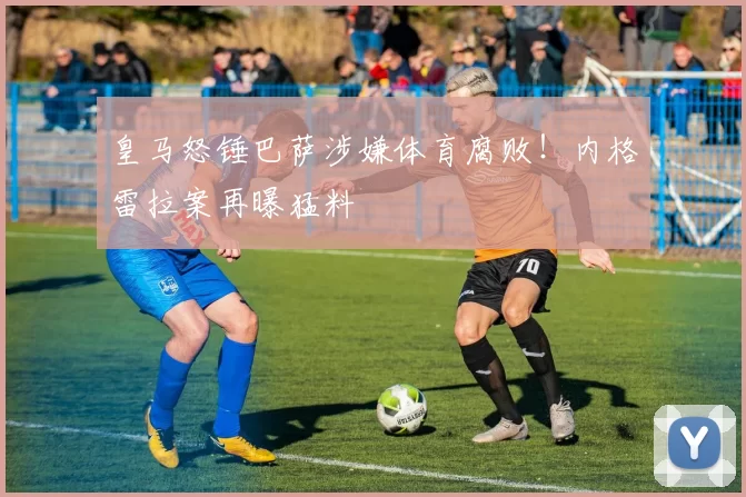 皇马怒锤巴萨涉嫌体育腐败！内格雷拉案再曝猛料