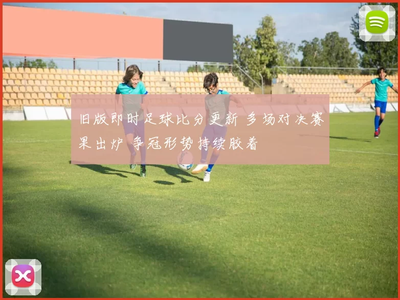 旧版即时足球比分更新 多场对决赛果出炉 争冠形势持续胶着