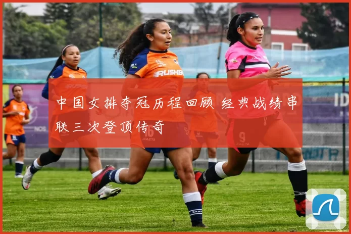 中国女排夺冠历程回顾 经典战绩串联三次登顶传奇