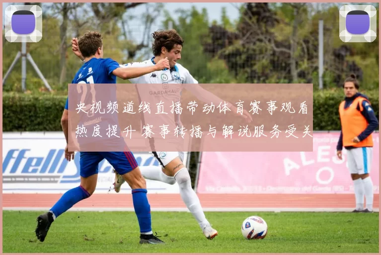 央视频道线直播带动体育赛事观看热度提升 赛事转播与解说服务受关注