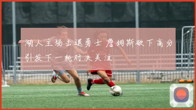 湖人主场击退勇士 詹姆斯砍下高分引发下一轮对决关注