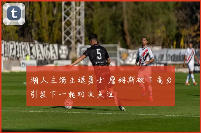 湖人主场击退勇士 詹姆斯砍下高分引发下一轮对决关注