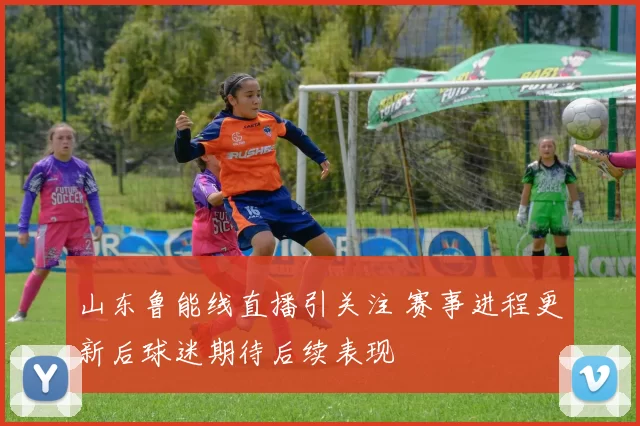 山东鲁能线直播引关注 赛事进程更新后球迷期待后续表现