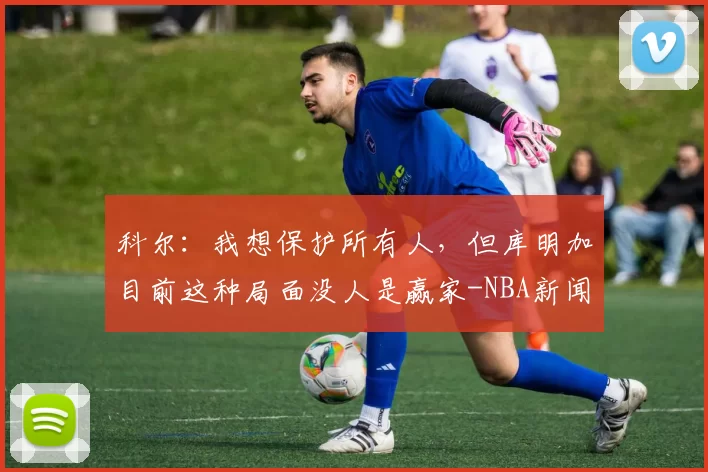 科尔：我想保护所有人，但库明加目前这种局面没人是赢家-NBA新闻