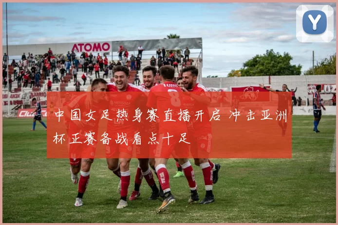 中国女足热身赛直播开启 冲击亚洲杯正赛备战看点十足