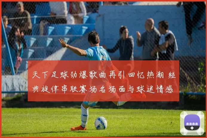 天下足球劲爆歌曲再引回忆热潮 经典旋律串联赛场名场面与球迷情感