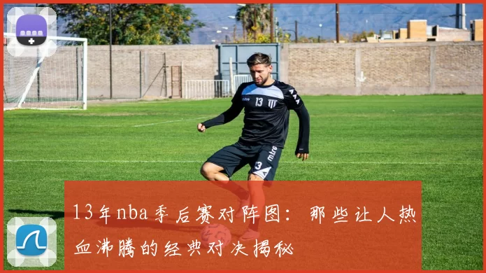 13年nba季后赛对阵图：那些让人热血沸腾的经典对决揭秘