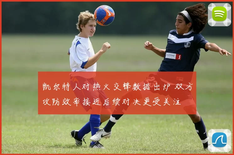 凯尔特人对热火交锋数据出炉 双方攻防效率接近后续对决更受关注