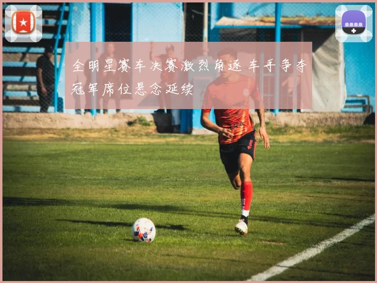 全明星赛车决赛激烈角逐 车手争夺冠军席位悬念延续