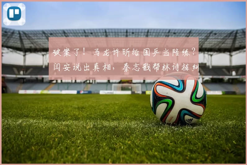 破案了！马龙许昕给国乒当陪练？闫安说出真相，秦志戬帮林诗栋纠错