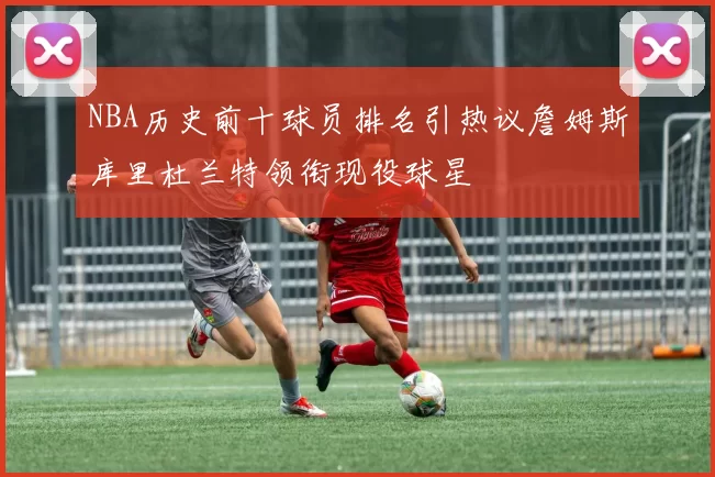 NBA历史前十球员排名引热议詹姆斯库里杜兰特领衔现役球星