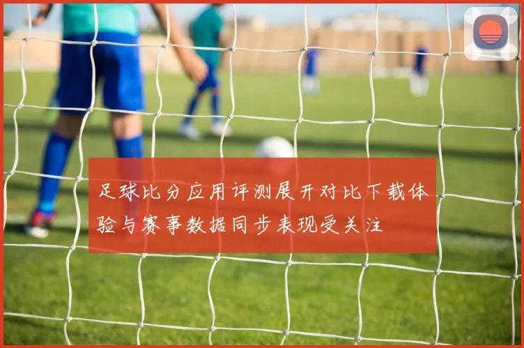 足球比分应用评测展开对比下载体验与赛事数据同步表现受关注