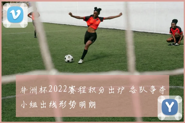 非洲杯2022赛程积分出炉 各队争夺小组出线形势明朗
