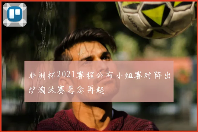 非洲杯2021赛程公布小组赛对阵出炉淘汰赛悬念再起