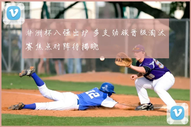 非洲杯八强出炉 多支劲旅晋级淘汰赛焦点对阵待揭晓