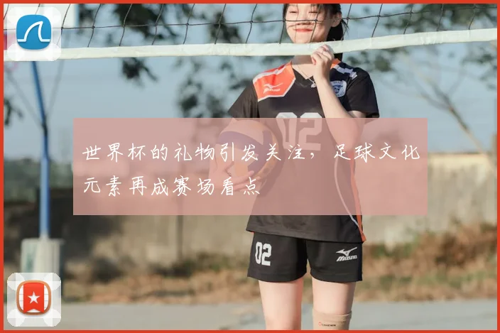 世界杯的礼物引发关注,足球文化元素再成赛场看点