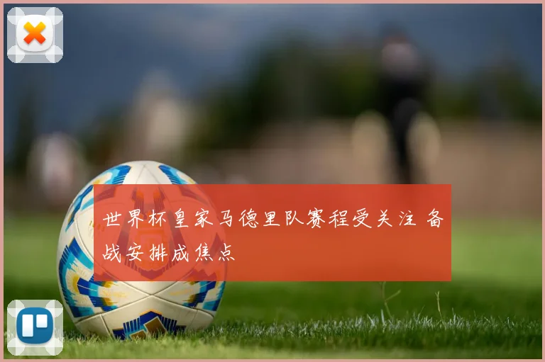 世界杯皇家马德里队赛程受关注 备战安排成焦点
