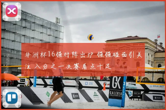 非洲杯16强对阵出炉 强强碰面引关注 八分之一决赛看点十足